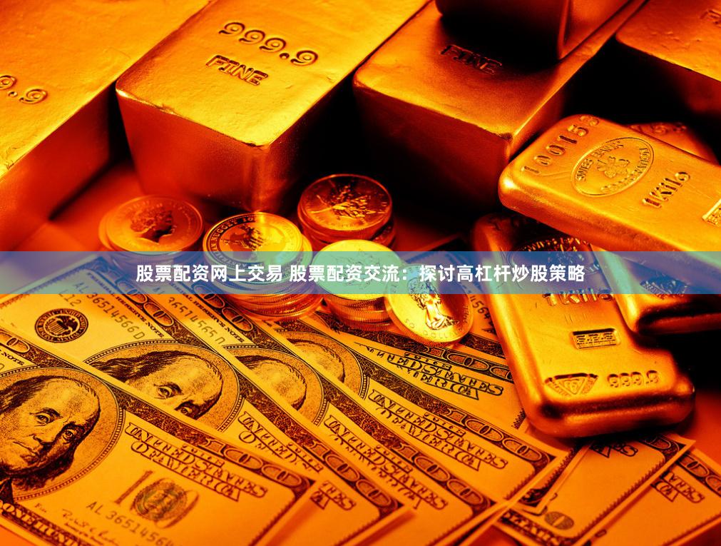 股票配资网上交易 股票配资交流：探讨高杠杆炒股策略