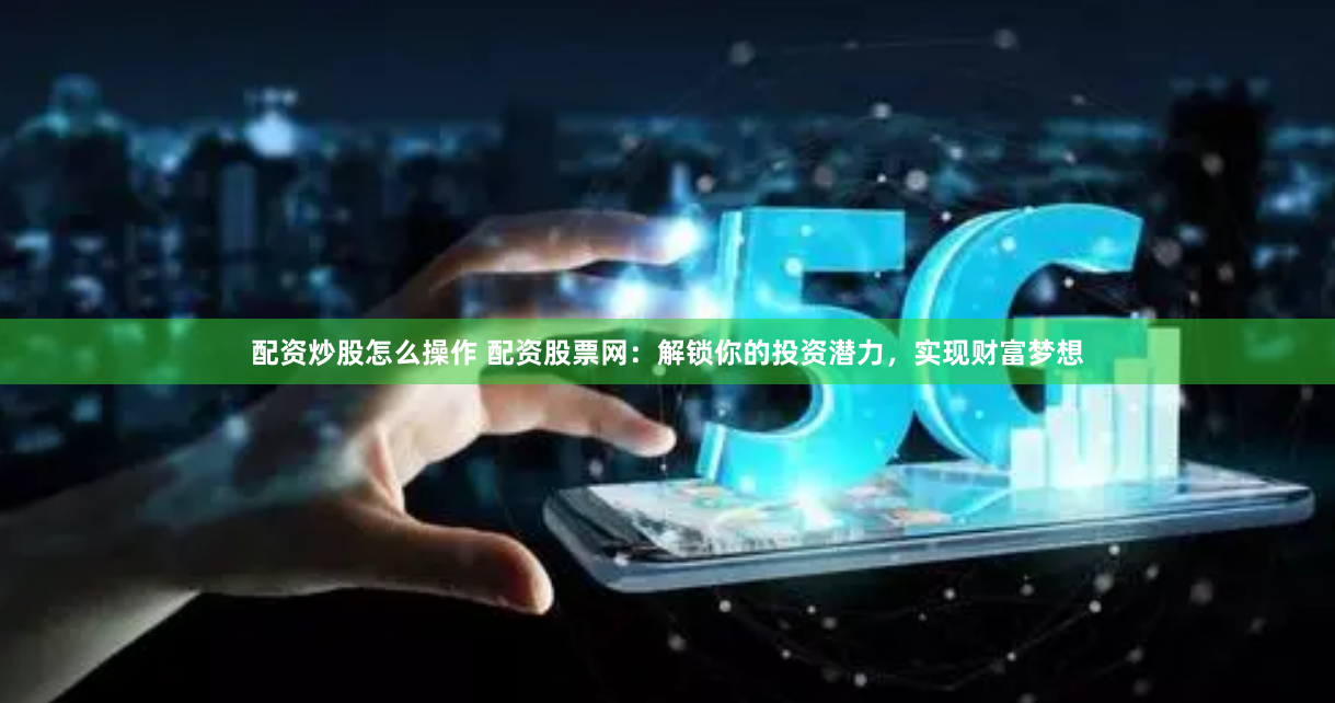 配资炒股怎么操作 配资股票网：解锁你的投资潜力，实现财富梦想