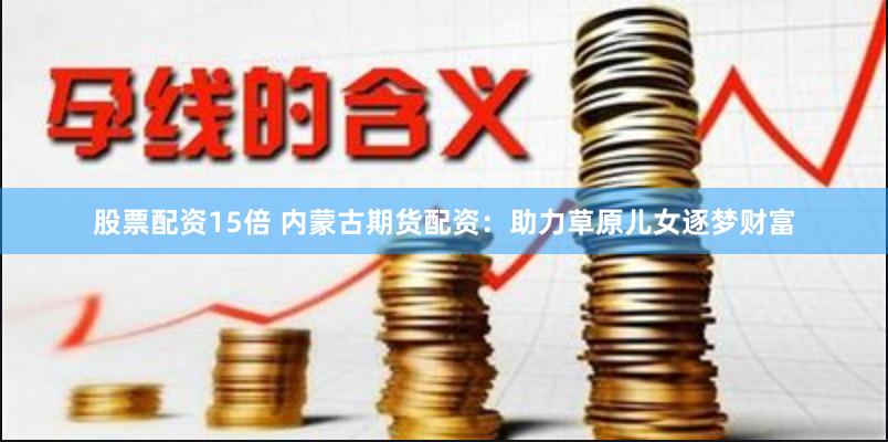 股票配资15倍 内蒙古期货配资：助力草原儿女逐梦财富