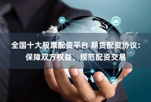 全国十大股票配资平台 期货配资协议：保障双方权益，规范配资交易