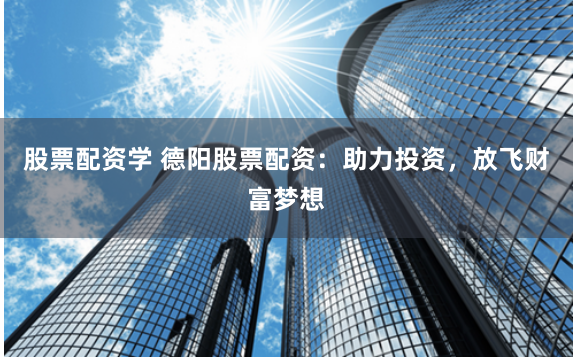 股票配资学 德阳股票配资：助力投资，放飞财富梦想