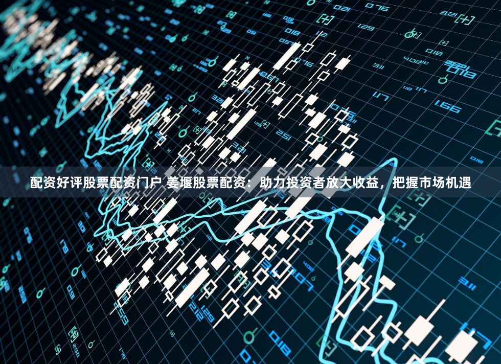 配资好评股票配资门户 姜堰股票配资：助力投资者放大收益，把握市场机遇