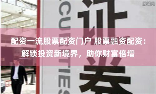 配资一流股票配资门户 股票融资配资：解锁投资新境界，助你财富倍增