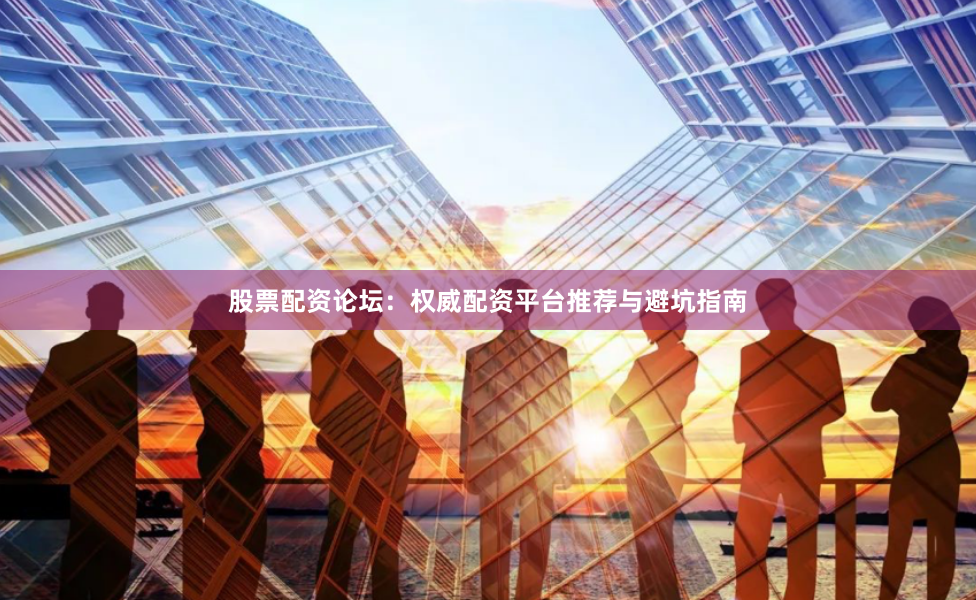 股票配资论坛：权威配资平台推荐与避坑指南