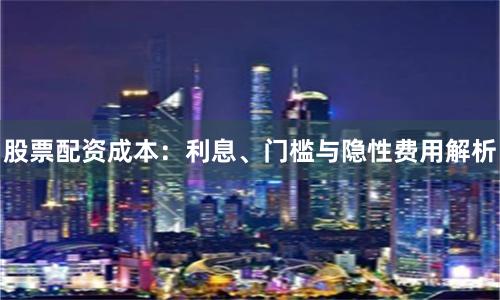 股票配资成本：利息、门槛与隐性费用解析